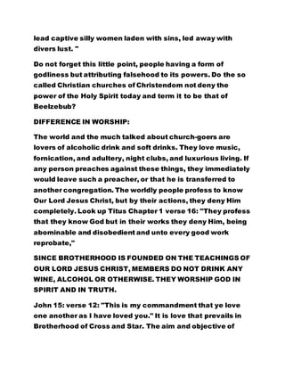 lead captive silly women laden with sins, led away with
divers lust. "
Do not forget this little point, people having a form of
godliness but attributing falsehood to its powers. Do the so
called Christian churches of Christendom not deny the
power of the Holy Spirit today and term it to be that of
Beelzebub?
DIFFERENCE IN WORSHIP:
The world and the much talked about church-goers are
lovers of alcoholic drink and soft drinks. They love music,
fornication, and adultery, night clubs, and luxurious living. If
any person preaches against these things, they immediately
would leave such a preacher, or that he is transferred to
another congregation. The worldly people profess to know
Our Lord Jesus Christ, but by their actions, they deny Him
completely. Look up Titus Chapter 1 verse 16: "They profess
that they know God but in their works they deny Him, being
abominable and disobedient and unto every good work
reprobate,"
SINCE BROTHERHOOD IS FOUNDED ON THE TEACHINGS OF
OUR LORD JESUS CHRIST, MEMBERS DO NOT DRINK ANY
WINE, ALCOHOL OR OTHERWISE. THEY WORSHIP GOD IN
SPIRIT AND IN TRUTH.
John 15: verse 12: "This is my commandment that ye love
one another as I have loved you." It is love that prevails in
Brotherhood of Cross and Star. The aim and objective of
 