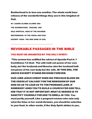 Brotherhood is to love one another. The whole world bear
witness of the wonderful things they see in this kingdom of
God.
BY: LEADER OLUMBA OLUMBA OBU
THE SUPERNATURAL TEACHER, AND
SOLE SPIRITUAL HEAD OF THE UNIVERSE
BROTHERHOOD OF THE CROSS AND STAR
EXCERPT FROM : THE NEW NAME OF GOD
……………………………………………………………………………………………………………..
REVOKABLE PASSAGES IN THE BIBLE
YOU MUST BE INHABITED BY THE HOLY SPIRIT:
*This sermon has nullified the advice of Apostle Paul in 1
Corinthians 7:4 that: The wife hath not power of her own
body, but the husband; and likewise also the husband hath
not power of his own body but the wife. IN THIS ERA, THE
ABOVE EXCERPT STANDS REVOKED FOREVER.
OUR LORD JESUS CHRIST SHED HIS PRECIOUS BLOOD ON
THE CROSS AT CALVARY FOR THE REMISSION OF OUR
SINS SO AS TO LEAD US TO THE PROMISED LAND. IF
SOMEBODY ASKS YOU TO BUILD A CHURCH FOR GOD TELL
HIM THAT IT IS NOT IMPORTANT. WHAT IS NEEDED IS TO
SANCTIFY YOURSELF FOR GOD TO DWELL IN YOU. You
must purify yourself. Like a pregnant woman who eats only
what the fetus in her womb dictates, you should be selective
in your food. In other words, if the Holy Spirit abides in you,
 