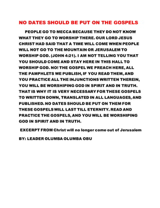 NO DATES SHOULD BE PUT ON THE GOSPELS
PEOPLE GO TO MECCA BECAUSE THEY DO NOT KNOW
WHAT THEY GO TO WORSHIP THERE. OUR LORD JESUS
CHRIST HAD SAID THAT A TIME WILL COME WHEN PEOPLE
WILL NOT GO TO THE MOUNTAIN OR JERUSALEM TO
WORSHIP GOD. (JOHN 4:21). I AM NOT TELLING YOU THAT
YOU SHOULD COME AND STAY HERE IN THIS HALL TO
WORSHIP GOD. NO! THE GOSPEL WE PREACH HERE, ALL
THE PAMPHLETS WE PUBLISH, IF YOU READ THEM, AND
YOU PRACTICE ALL THE INJUNCTIONS WRITTEN THEREIN,
YOU WILL BE WORSHIPING GOD IN SPIRIT AND IN TRUTH.
THAT IS WHY IT IS VERY NECESSARY FOR THESE GOSPELS
TO WRITTEN DOWN, TRANSLATED IN ALL LANGUAGES, AND
PUBLISHED. NO DATES SHOULD BE PUT ON THEM FOR
THESE GOSPELS WILL LAST TILL ETERNITY. READ AND
PRACTICE THE GOSPELS, AND YOU WILL BE WORSHIPING
GOD IN SPIRIT AND IN TRUTH.
EXCERPT FROM Christ will no longer come out of Jerusalem
BY: LEADER OLUMBA OLUMBA OBU
 