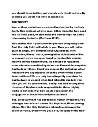 you should listen to Him, and comply with His directives. By
so doing you would not think or speak evil.
THE TRINITY
Your actions and utterances would be directed by the Holy
Spirit. This explains why He says, Either make the tree good
and its fruits good, or else make the tree corrupt; for a tree
is known by his fruits. (Matthew 12:33).
This implies that if you surrender yourself completely unto
God, the Holy Spirit will abide in you. Then you will not be
given to anger, evil communication, falsehood, theft,
fornication, illness, death, among other vicissitudes of life.
In as much as we are opportuned to receive this wisdom
that we are the house of God, we should not repeat the
same mistake committed by Adam and Eve which compelled
God to desert them. Could you imagine the sufferings which
Adam and Eve experienced when the owner of the house
deserted them? We are duty bound to purify ourselves for
God to dwell in us. And when God takes His abode in you
then you will be problem free. Today, has God not regained
His abode? Or else who is responsible for these mighty
works in our midst? Or how would you explain the
subjugation of the powers and principalities?
Yes, celestial might had subdued all human inventions. You
no longer hear of such names like Napoleon, Hitler, among
others. Now the Holy Spirit has taken dominion over the
entire universe. Everywhere you go to, the glory of the Holy
 