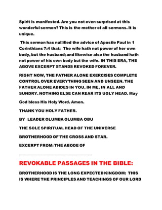 Spirit is manifested. Are you not even surprised at this
wonderful sermon? This is the mother of all sermons. It is
unique.
This sermon has nullified the advice of Apostle Paul in 1
Corinthians 7:4 that: The wife hath not power of her own
body, but the husband; and likewise also the husband hath
not power of his own body but the wife. IN THIS ERA, THE
ABOVE EXCERPT STANDS REVOKED FOREVER.
RIGHT NOW, THE FATHER ALONE EXERCISES COMPLETE
CONTROL OVER EVERYTHING SEEN AND UNSEEN. THE
FATHER ALONE ABIDES IN YOU, IN ME, IN ALL AND
SUNDRY. NOTHING ELSE CAN REAR ITS UGLY HEAD. May
God bless His Holy Word. Amen.
THANK YOU HOLY FATHER.
BY LEADER OLUMBA OLUMBA OBU
THE SOLE SPIRITUAL HEAD OF THE UNIVERSE
BROTHERHOOD OF THE CROSS AND STAR.
EXCERPT FROM: THE ABODE OF
……………………………………………………………………………………………………………
REVOKABLE PASSAGES IN THE BIBLE:
BROTHERHOOD IS THE LONG EXPECTED KINGDOM: THIS
IS WHERE THE PRINCIPLES AND TEACHINGS OF OUR LORD
 
