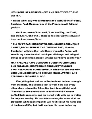 JESUS CHRIST ARE RE-ECHOED AND PRACTICED TO THE
LETTER.
* This is why I say whoever follows the instructions of Peter,
Abraham, Paul, Moses or any of the Prophets, will fail and
get lost.
Our Lord Jesus Christ said, "I am the Way, the Truth,
and the Life."(John 14:6). There is no other way to salvation
than our Lord Jesus Christ.
* ALL MY PREACHING CENTER AROUND OUR LORD JESUS
CHRIST, BECAUSE HE IS THE ONE WHO SAID, “But the
Comforter, which is the Holy Ghost, whom the Father will
send in my name he shall teach you all things, and bring all
things to your remembrance, whatsoever I have said to you.”
MANY PEOPLE HAVE COME OUT FOUNDING CHURCHES
AND ESTABLISHING VARIOUS ORGANIZATIONS BUT
BROTHERHOOD IS FOUNDED UPON THE PRECEPTS OF OUR
LORD JESUS CHRIST AND DERIVES ITS SALVATION AND
STRENGTH FROM HIS BLOOD.
Everything that is done in Brotherhood derived its origin
from the Bible. The soutane that is worn here and every
other place is from the Bible. Our Lord Jesus Christ said,
"Thou hast a few names even in Sardis which have not
defiled their garments; and they shall walk with me in white:
for they are worthy. He that overcometh, the same shall be
clothed in white raiment; and I will not blot out his name out
of the book of life, but I will confess his name before my
 