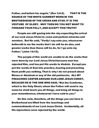 Father, and before his angels." (Rev 3:4-5). THAT IS THE
SOURCE OF THE WHITE GARMENT WORN IN THE
BROTHERHOOD OF THE CROSS AND STAR. IT IS THE
VESTURE OF GLORY. WHY THEN DO YOU NOT WANT TO
FORSAKE YOUR FOLLY, AND ACCEPT THIS TRUTH?
People are still gazing into the sky expecting the arrival
of our Lord Jesus Christ to come and perform miracles and
wonders. But He said, "Verily I say unto you, whosoever
believeth in me the works that I do will he do also, and
greater works than these will he do, for I go unto my
Father." (John 14:12).
The people of this world are unable to do the works that
were done by our Lord Jesus Christ because man has
rejected Him, and has put His words to disdain. Except you
put the words of God into practice, hearing and preaching
them profit you nothing. That is why I do not preach about
Moses or Abraham or any of the old patriarchs. ALL MY
PREACHING CENTER AROUND OUR LORD JESUS CHRIST,
BECAUSE HE IS THE ONE WHO SAID, “But the Comforter,
which is the Holy Ghost, whom the Father will send in my
name he shall teach you all things, and bring all things to
your remembrance, whatsoever I have said to you.”
On this note, therefore, all the things you see here in
Brotherhood are lifted from the teachings and
commandments of our Lord Jesus Christ. Incidentally, all
His injunctions were rejected by the world.
 