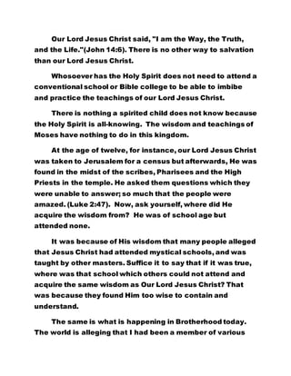 Our Lord Jesus Christ said, "I am the Way, the Truth,
and the Life."(John 14:6). There is no other way to salvation
than our Lord Jesus Christ.
Whosoever has the Holy Spirit does not need to attend a
conventional school or Bible college to be able to imbibe
and practice the teachings of our Lord Jesus Christ.
There is nothing a spirited child does not know because
the Holy Spirit is all-knowing. The wisdom and teachings of
Moses have nothing to do in this kingdom.
At the age of twelve, for instance, our Lord Jesus Christ
was taken to Jerusalem for a census but afterwards, He was
found in the midst of the scribes, Pharisees and the High
Priests in the temple. He asked them questions which they
were unable to answer; so much that the people were
amazed. (Luke 2:47). Now, ask yourself, where did He
acquire the wisdom from? He was of school age but
attended none.
It was because of His wisdom that many people alleged
that Jesus Christ had attended mystical schools, and was
taught by other masters. Suffice it to say that if it was true,
where was that school which others could not attend and
acquire the same wisdom as Our Lord Jesus Christ? That
was because they found Him too wise to contain and
understand.
The same is what is happening in Brotherhood today.
The world is alleging that I had been a member of various
 