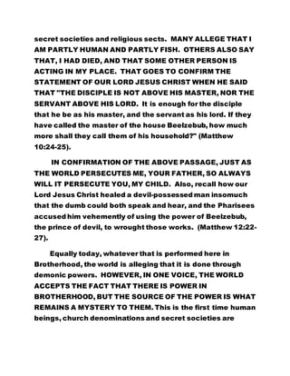 secret societies and religious sects. MANY ALLEGE THAT I
AM PARTLY HUMAN AND PARTLY FISH. OTHERS ALSO SAY
THAT, I HAD DIED, AND THAT SOME OTHER PERSON IS
ACTING IN MY PLACE. THAT GOES TO CONFIRM THE
STATEMENT OF OUR LORD JESUS CHRIST WHEN HE SAID
THAT "THE DISCIPLE IS NOT ABOVE HIS MASTER, NOR THE
SERVANT ABOVE HIS LORD. It is enough for the disciple
that he be as his master, and the servant as his lord. If they
have called the master of the house Beelzebub, how much
more shall they call them of his household?" (Matthew
10:24-25).
IN CONFIRMATION OF THE ABOVE PASSAGE, JUST AS
THE WORLD PERSECUTES ME, YOUR FATHER, SO ALWAYS
WILL IT PERSECUTE YOU, MY CHILD. Also, recall how our
Lord Jesus Christ healed a devil-possessed man insomuch
that the dumb could both speak and hear, and the Pharisees
accused him vehemently of using the power of Beelzebub,
the prince of devil, to wrought those works. (Matthew 12:22-
27).
Equally today, whatever that is performed here in
Brotherhood, the world is alleging that it is done through
demonic powers. HOWEVER, IN ONE VOICE, THE WORLD
ACCEPTS THE FACT THAT THERE IS POWER IN
BROTHERHOOD, BUT THE SOURCE OF THE POWER IS WHAT
REMAINS A MYSTERY TO THEM. This is the first time human
beings, church denominations and secret societies are
 