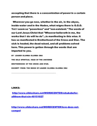 accepting that there is a concentration of power in a certain
person and place.
Wherever you go now, whether in the air, in the abyss,
inside water and in the Hades, what reigns there is O.O.O.
Yet I seem so "powerless" and "non-existent." The words of
our Lord Jesus Christ that "Whoever believeth in me, the
works that I do will he do"...is manifesting in this wise. It
has so manifested in Brotherhood of the Cross and Star. The
sick is healed, the dead raised, and all problems solved
here. This power is gotten through the words that are
imparted to you.
BY LEADER OLUMBA OLUMBA OBU
THE SOLE SPIRITUAL HEAD OF THE UNIVERSE
BROTHERHOOD OF THE CROSS AND STAR.
EXCERPT FROM: THE REIGN OF LEADER OLUMBA OLUMBA OBU
………………………………………………………………………………………………………..……
LINKS:
http://www.slideshare.net/WORDCENTER/rebukebefor-
allthem-that-sin-40151027
http://www.slideshare.net/WORDCENTER/love-does-not-
compel
 