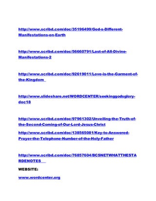 http://www.scribd.com/doc/35196499/God-s-Different-
Manifestations-on-Earth
http://www.scribd.com/doc/56660791/Last-of-All-Divine-
Manifestations-2
http://www.scribd.com/doc/92619011/Love-is-the-Garment-of-
the-Kingdom
http://www.slideshare.net/WORDCENTER/seekinggodsglory-
doc18
http://www.scribd.com/doc/97961302/Unveiling-the-Truth-of-
the-Second-Coming-of-Our-Lord-Jesus-Christ
http://www.scribd.com/doc/138565081/Key-to-Answered-
Prayer-the-Telephone-Number-of-the-Holy-Father
http://www.scribd.com/doc/76857604/BCSNETWHATTHESTA
RDENOTES
WEBSITE:
www.wordcenter.org
 