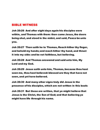 BIBLE WITNESS
Joh 20:26 And after eight days again his disciples were
within, and Thomas with them: then came Jesus, the doors
being shut, and stood in the midst, and said, Peace be unto
you.
Joh 20:27 Then saith he to Thomas, Reach hither thy finger,
and behold my hands; and reach hither thy hand, and thrust
it into my side: and be not faithless, but believing.
Joh 20:28 And Thomas answered and said unto him, My
Lord and my God.
Joh 20:29 Jesus saith unto him, Thomas, because thou hast
seen me, thou hast believed: blessed are they that have not
seen, and yet have believed.
Joh 20:30 And many other signs truly did Jesus in the
presence of his disciples, which are not written in this book:
Joh 20:31 But these are written, that ye might believe that
Jesus is the Christ, the Son of God; and that believing ye
might have life through his name.
 