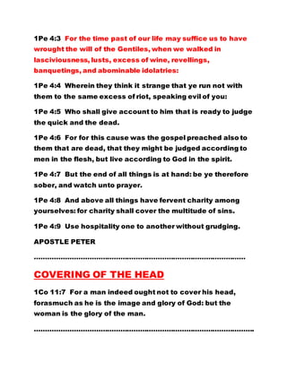 1Pe 4:3 For the time past of our life may suffice us to have
wrought the will of the Gentiles, when we walked in
lasciviousness, lusts, excess of wine, revellings,
banquetings, and abominable idolatries:
1Pe 4:4 Wherein they think it strange that ye run not with
them to the same excess of riot, speaking evil of you:
1Pe 4:5 Who shall give account to him that is ready to judge
the quick and the dead.
1Pe 4:6 For for this cause was the gospel preached also to
them that are dead, that they might be judged according to
men in the flesh, but live according to God in the spirit.
1Pe 4:7 But the end of all things is at hand: be ye therefore
sober, and watch unto prayer.
1Pe 4:8 And above all things have fervent charity among
yourselves: for charity shall cover the multitude of sins.
1Pe 4:9 Use hospitality one to another without grudging.
APOSTLE PETER
……………………………………………………………………………………
COVERING OF THE HEAD
1Co 11:7 For a man indeed ought not to cover his head,
forasmuch as he is the image and glory of God: but the
woman is the glory of the man.
……………………………………………………………………………………….
 