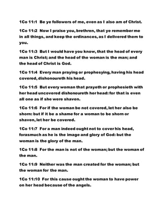 1Co 11:1 Be ye followers of me, even as I also am of Christ.
1Co 11:2 Now I praise you, brethren, that ye remember me
in all things, and keep the ordinances, as I delivered them to
you.
1Co 11:3 But I would have you know, that the head of every
man is Christ; and the head of the woman is the man; and
the head of Christ is God.
1Co 11:4 Every man praying or prophesying, having his head
covered, dishonoureth his head.
1Co 11:5 But every woman that prayeth or prophesieth with
her head uncovered dishonoureth her head: for that is even
all one as if she were shaven.
1Co 11:6 For if the woman be not covered, let her also be
shorn: but if it be a shame for a woman to be shorn or
shaven, let her be covered.
1Co 11:7 For a man indeed ought not to cover his head,
forasmuch as he is the image and glory of God: but the
woman is the glory of the man.
1Co 11:8 For the man is not of the woman; but the woman of
the man.
1Co 11:9 Neither was the man created for the woman; but
the woman for the man.
1Co 11:10 For this cause ought the woman to have power
on her head because of the angels.
 