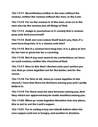 1Co 11:11 Nevertheless neither is the man without the
woman, neither the woman without the man, in the Lord.
1Co 11:12 For as the woman is of the man, even so is the
man also by the woman; but all things of God.
1Co 11:13 Judge in yourselves: is it comely that a woman
pray unto God uncovered?
1Co 11:14 Doth not even nature itself teach you, that, if a
man have long hair, it is a shame unto him?
1Co 11:15 But if a woman have long hair, it is a glory to her:
for her hair is given her for a covering.
1Co 11:16 But if any man seem to be contentious, we have
no such custom, neither the churches of God.
1Co 11:17 Now in this that I declare unto you I praise you
not, that ye come together not for the better, but for the
worse.
1Co 11:18 For first of all, when ye come together in the
church, I hear that there be divisions among you; and I partly
believe it.
1Co 11:19 For there must be also heresies among you, that
they which are approved may be made manifest among you.
1Co 11:20 When ye come together therefore into one place,
this is not to eat the Lord's supper.
1Co 11:21 For in eating every one taketh before other his
own supper: and one is hungry, and another is drunken.
 