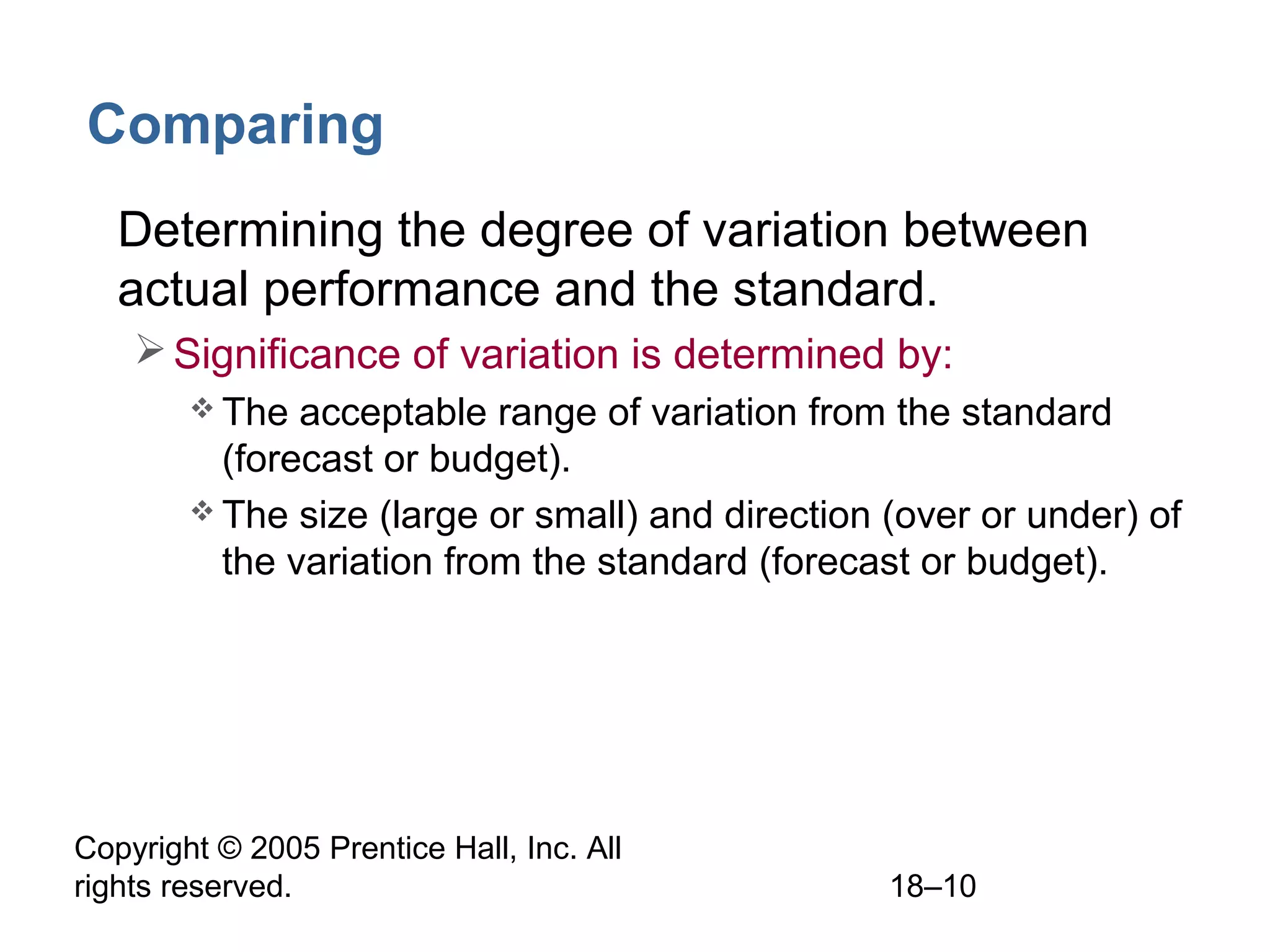 Copyright © 2005 Prentice Hall, Inc. All
rights reserved. 18–10
Comparing
• Determining the degree of variation between
actual performance and the standard.
Significance of variation is determined by:
 The acceptable range of variation from the standard
(forecast or budget).
 The size (large or small) and direction (over or under) of
the variation from the standard (forecast or budget).
 