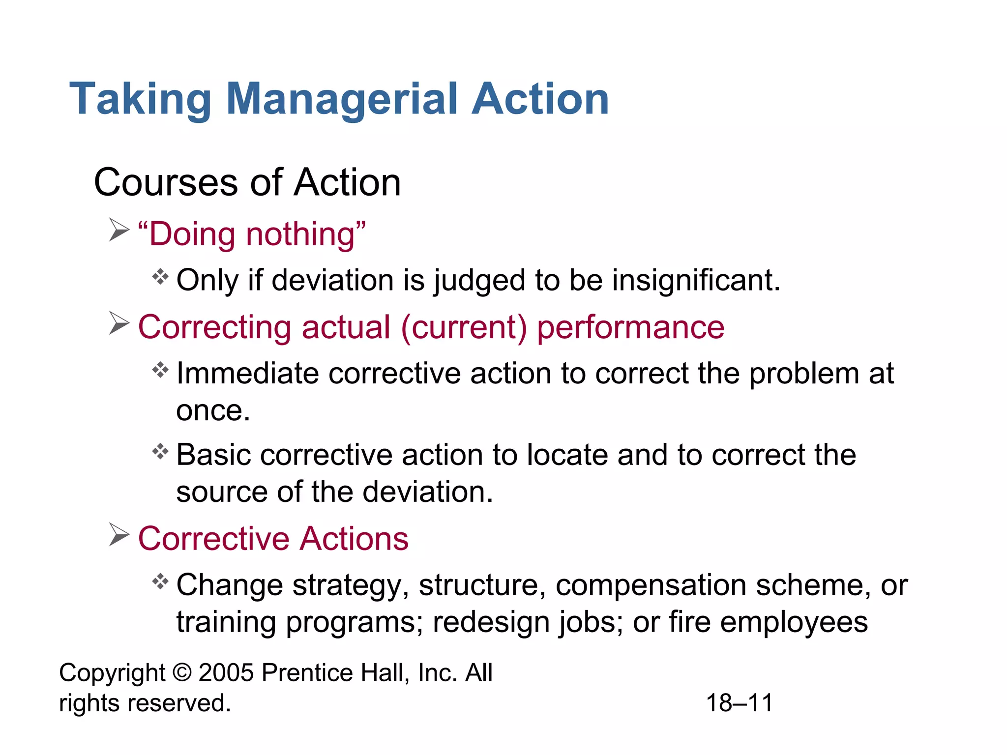 Copyright © 2005 Prentice Hall, Inc. All
rights reserved. 18–11
Taking Managerial Action
• Courses of Action
“Doing nothing”
 Only if deviation is judged to be insignificant.
Correcting actual (current) performance
 Immediate corrective action to correct the problem at
once.
 Basic corrective action to locate and to correct the
source of the deviation.
Corrective Actions
 Change strategy, structure, compensation scheme, or
training programs; redesign jobs; or fire employees
 
