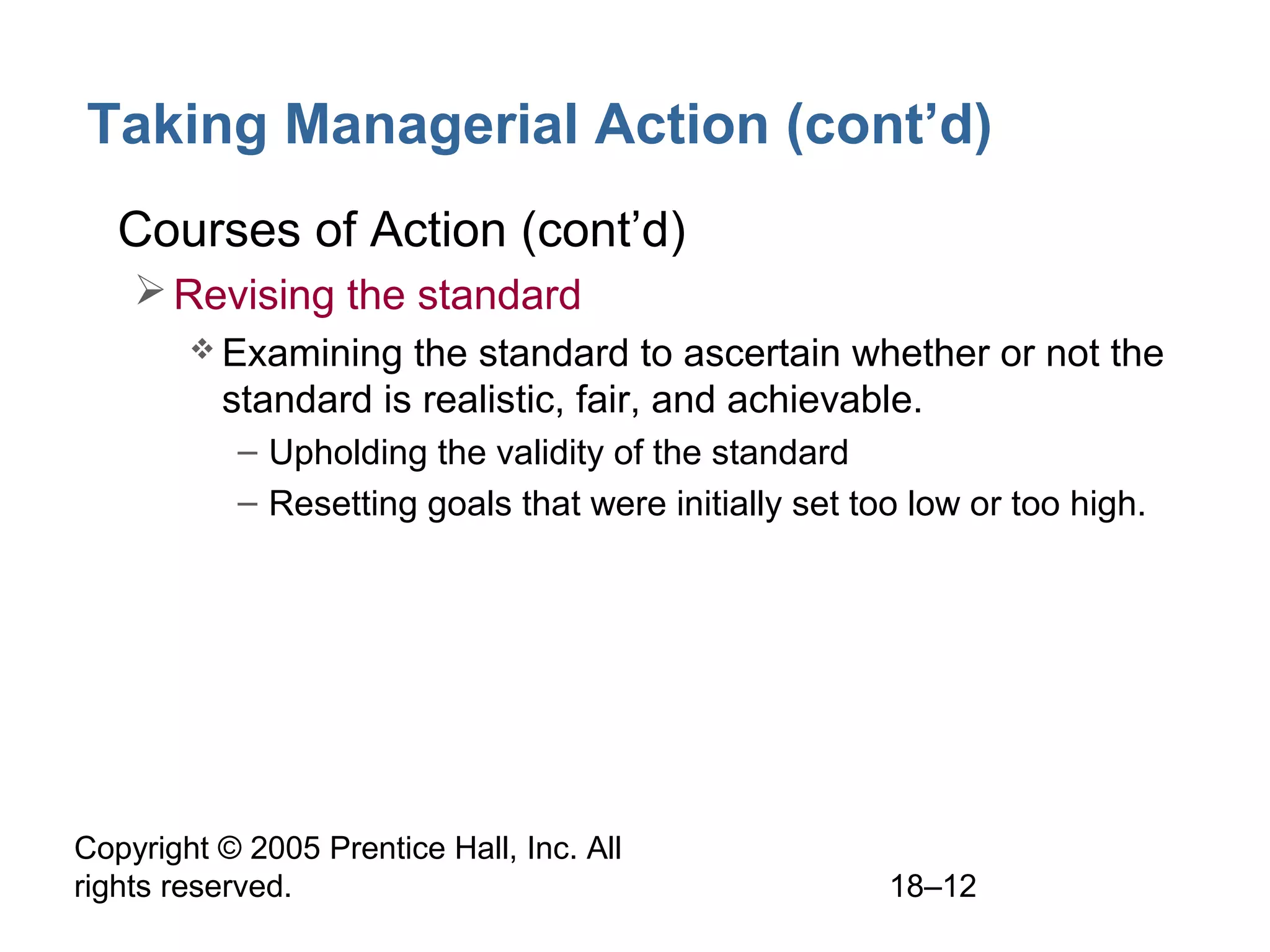 Copyright © 2005 Prentice Hall, Inc. All
rights reserved. 18–12
Taking Managerial Action (cont’d)
• Courses of Action (cont’d)
Revising the standard
 Examining the standard to ascertain whether or not the
standard is realistic, fair, and achievable.
– Upholding the validity of the standard
– Resetting goals that were initially set too low or too high.
 