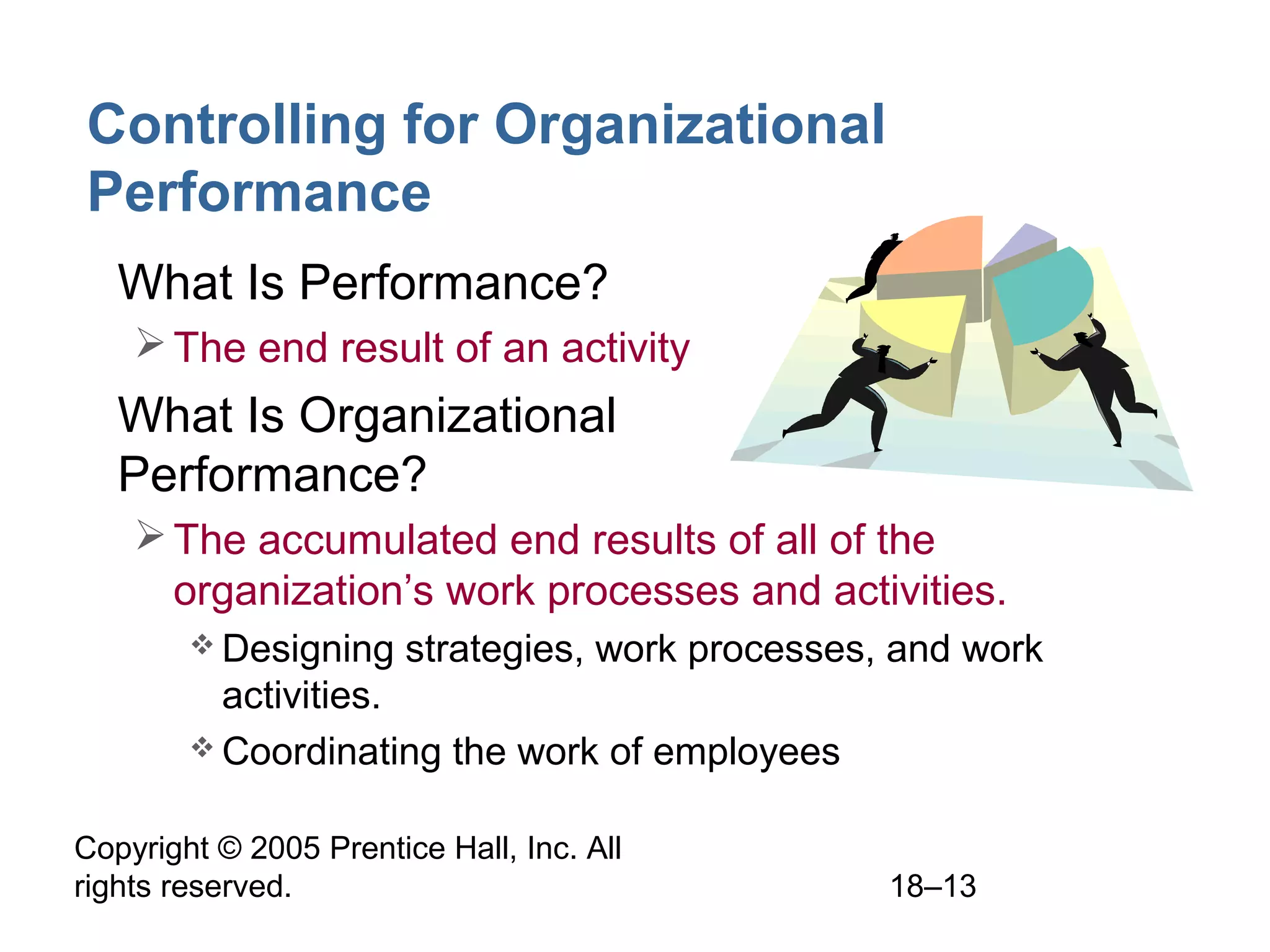 Copyright © 2005 Prentice Hall, Inc. All
rights reserved. 18–13
Controlling for Organizational
Performance
• What Is Performance?
The end result of an activity
• What Is Organizational
Performance?
The accumulated end results of all of the
organization’s work processes and activities.
 Designing strategies, work processes, and work
activities.
 Coordinating the work of employees
 