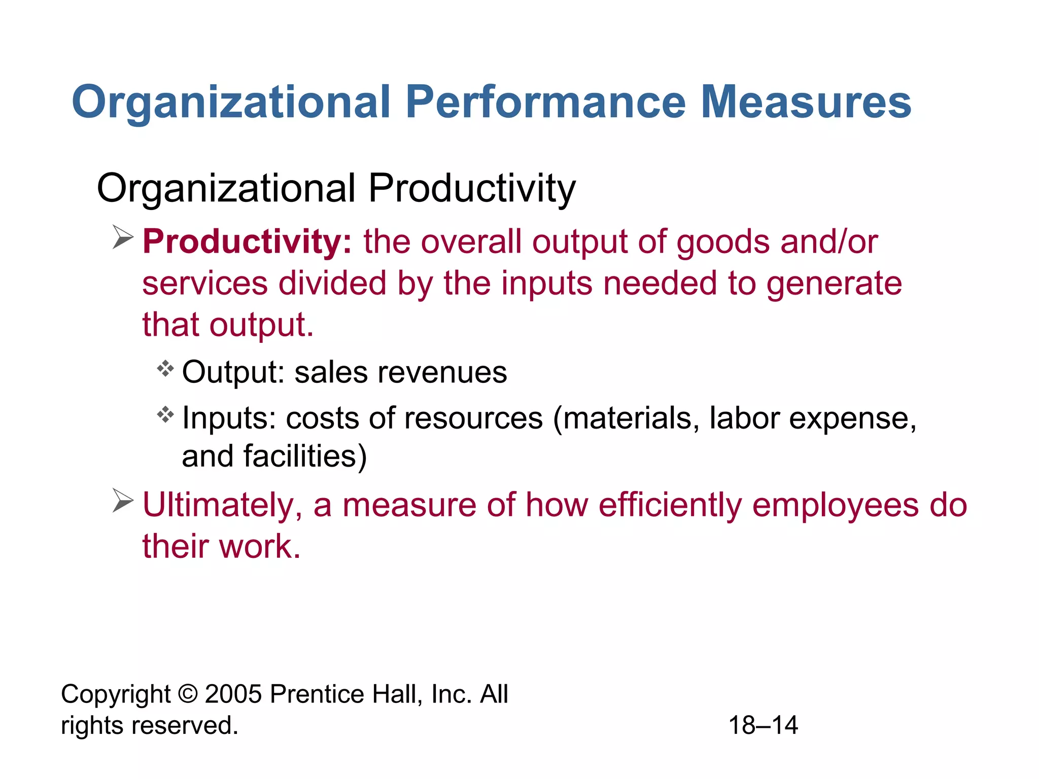 Copyright © 2005 Prentice Hall, Inc. All
rights reserved. 18–14
Organizational Performance Measures
• Organizational Productivity
Productivity: the overall output of goods and/or
services divided by the inputs needed to generate
that output.
 Output: sales revenues
 Inputs: costs of resources (materials, labor expense,
and facilities)
Ultimately, a measure of how efficiently employees do
their work.
 