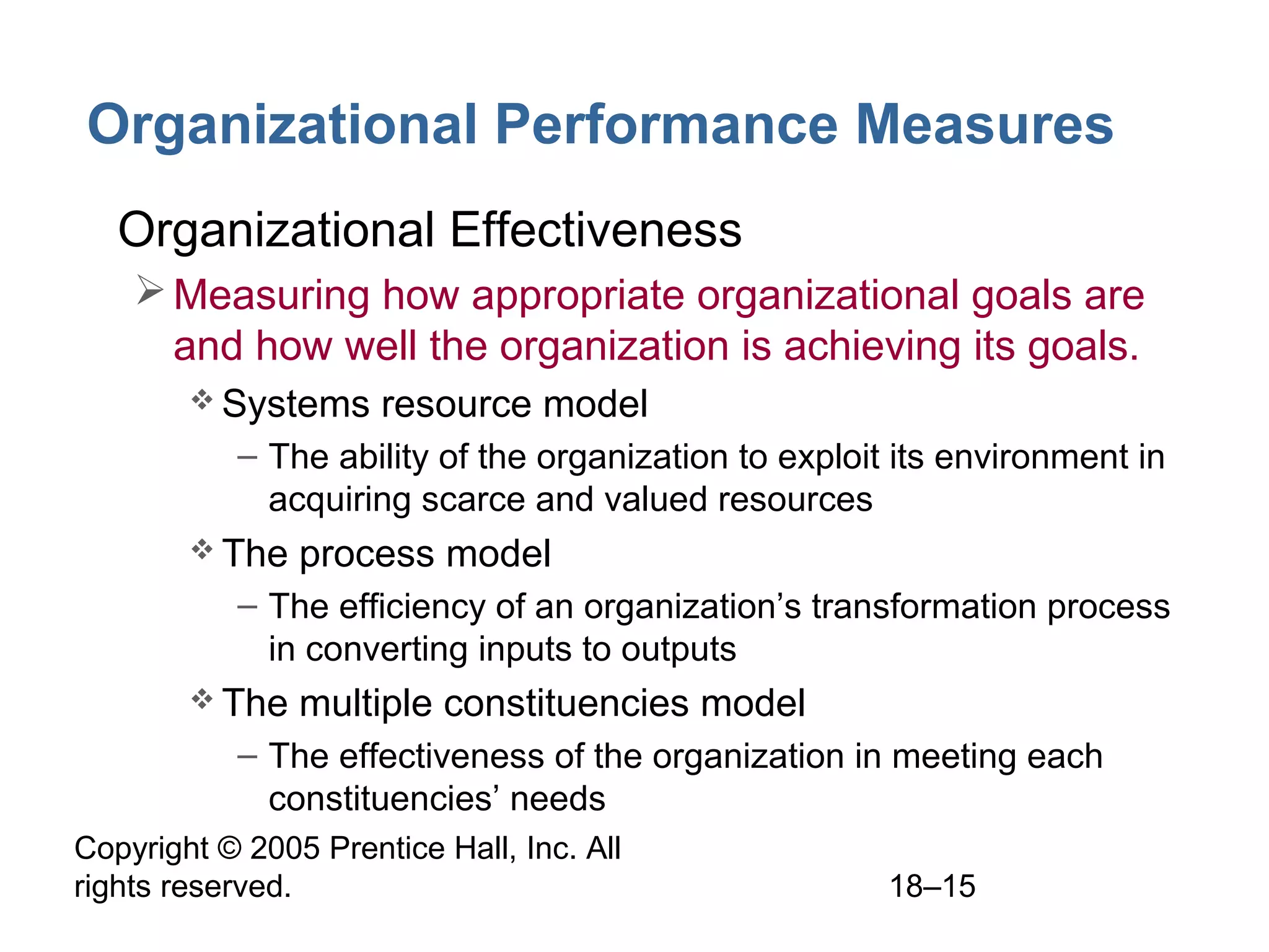 Copyright © 2005 Prentice Hall, Inc. All
rights reserved. 18–15
Organizational Performance Measures
• Organizational Effectiveness
Measuring how appropriate organizational goals are
and how well the organization is achieving its goals.
 Systems resource model
– The ability of the organization to exploit its environment in
acquiring scarce and valued resources
 The process model
– The efficiency of an organization’s transformation process
in converting inputs to outputs
 The multiple constituencies model
– The effectiveness of the organization in meeting each
constituencies’ needs
 