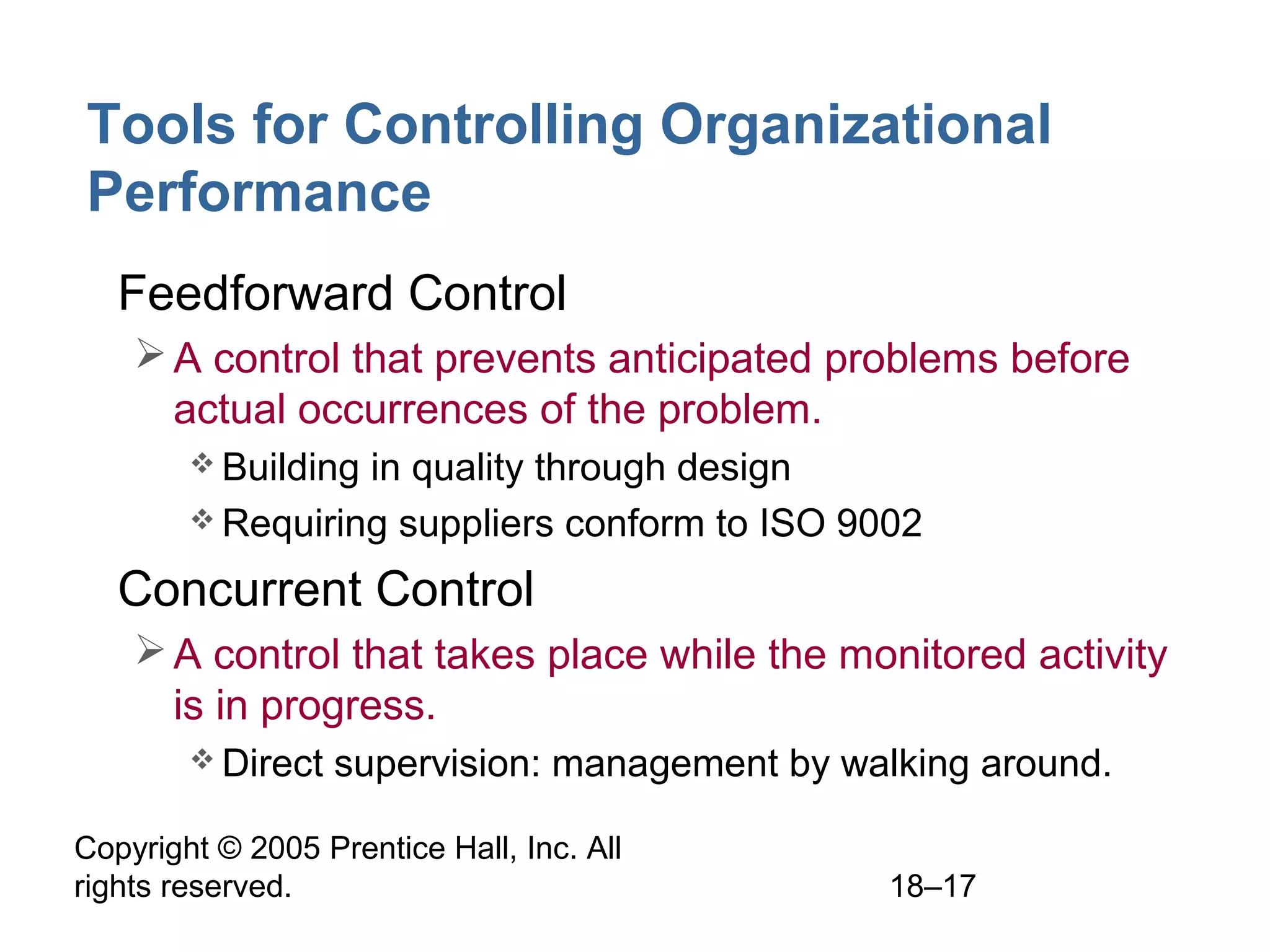 Copyright © 2005 Prentice Hall, Inc. All
rights reserved. 18–17
Tools for Controlling Organizational
Performance
• Feedforward Control
A control that prevents anticipated problems before
actual occurrences of the problem.
 Building in quality through design
 Requiring suppliers conform to ISO 9002
• Concurrent Control
A control that takes place while the monitored activity
is in progress.
 Direct supervision: management by walking around.
 
