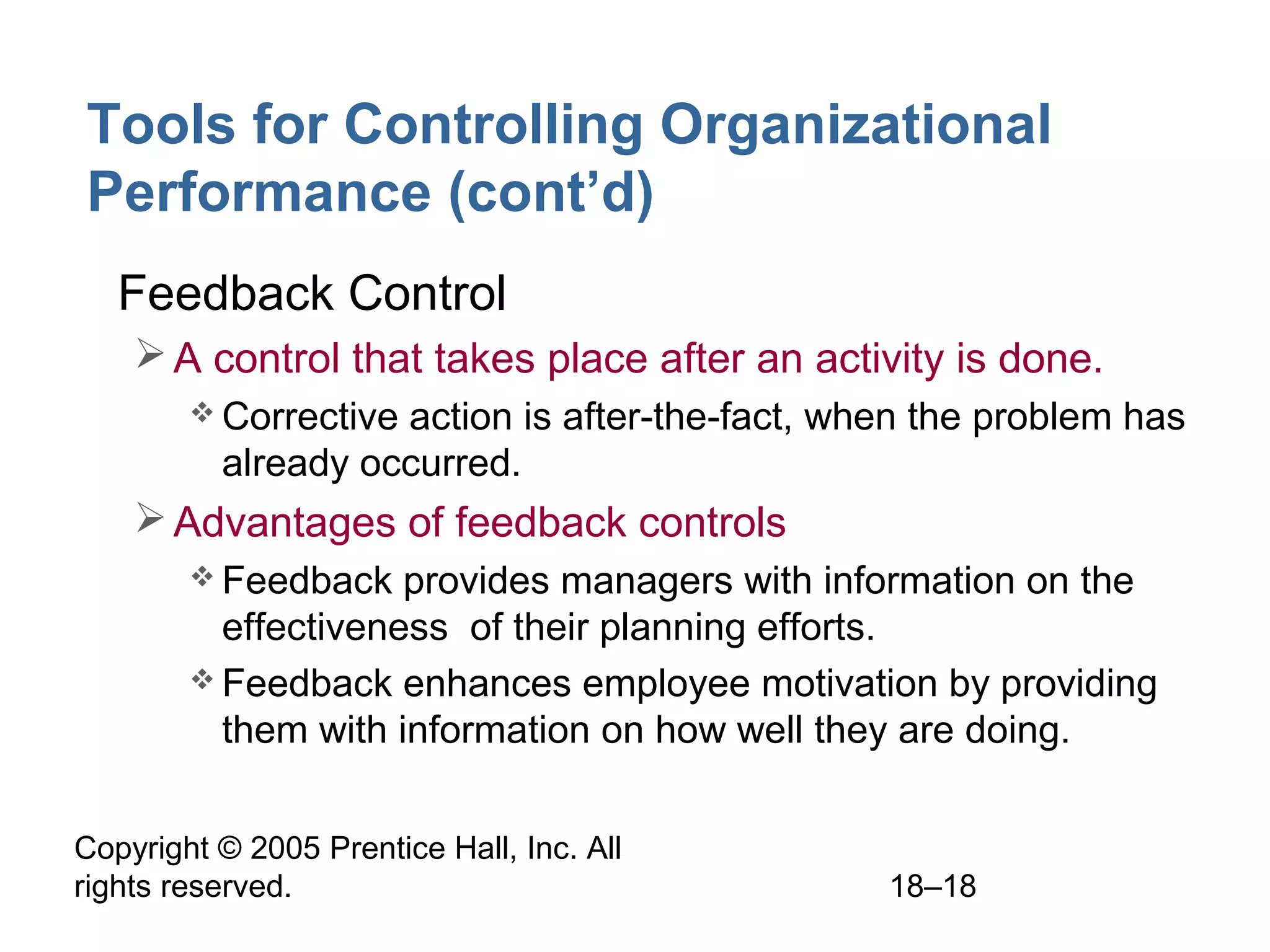 Copyright © 2005 Prentice Hall, Inc. All
rights reserved. 18–18
Tools for Controlling Organizational
Performance (cont’d)
• Feedback Control
A control that takes place after an activity is done.
 Corrective action is after-the-fact, when the problem has
already occurred.
Advantages of feedback controls
 Feedback provides managers with information on the
effectiveness of their planning efforts.
 Feedback enhances employee motivation by providing
them with information on how well they are doing.
 
