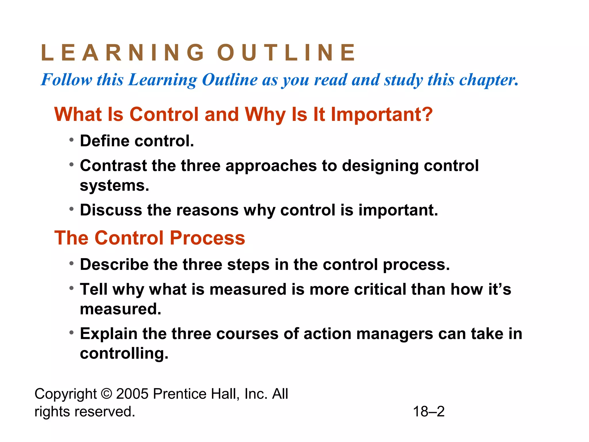 Copyright © 2005 Prentice Hall, Inc. All
rights reserved. 18–2
L E A R N I N G O U T L I N E
Follow this Learning Outline as you read and study this chapter.
What Is Control and Why Is It Important?
• Define control.
• Contrast the three approaches to designing control
systems.
• Discuss the reasons why control is important.
The Control Process
• Describe the three steps in the control process.
• Tell why what is measured is more critical than how it’s
measured.
• Explain the three courses of action managers can take in
controlling.
 