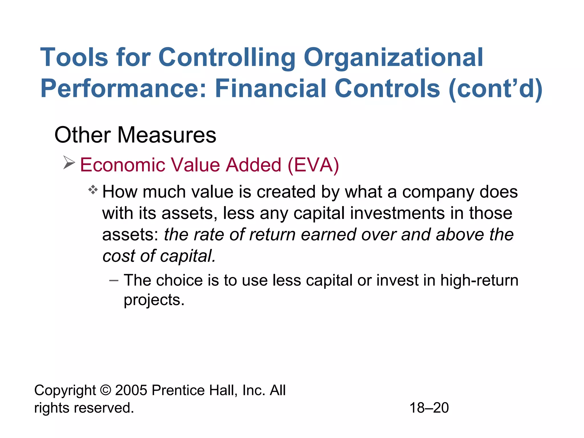 Copyright © 2005 Prentice Hall, Inc. All
rights reserved. 18–20
Tools for Controlling Organizational
Performance: Financial Controls (cont’d)
• Other Measures
Economic Value Added (EVA)
 How much value is created by what a company does
with its assets, less any capital investments in those
assets: the rate of return earned over and above the
cost of capital.
– The choice is to use less capital or invest in high-return
projects.
 