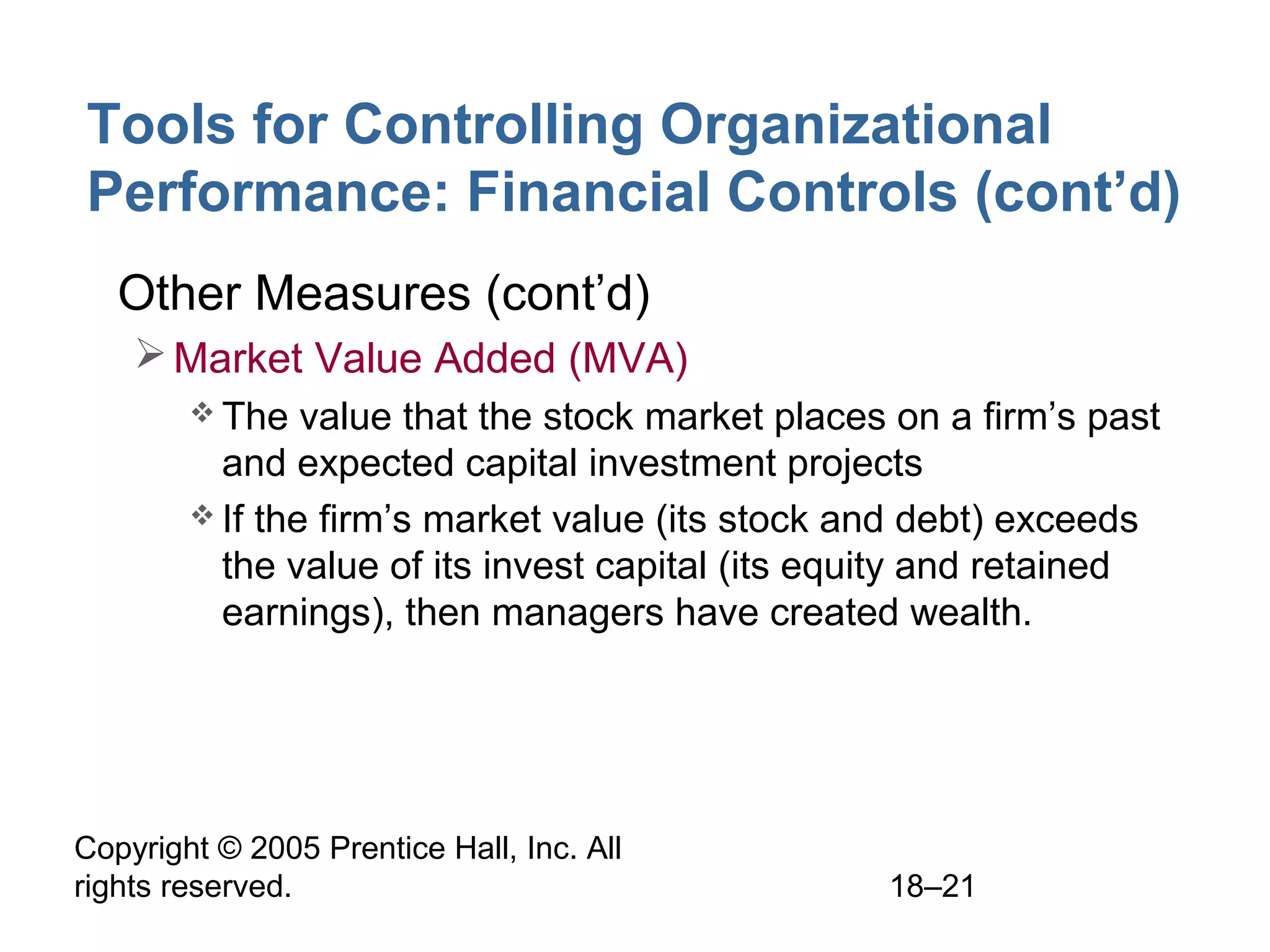 Copyright © 2005 Prentice Hall, Inc. All
rights reserved. 18–21
Tools for Controlling Organizational
Performance: Financial Controls (cont’d)
• Other Measures (cont’d)
Market Value Added (MVA)
 The value that the stock market places on a firm’s past
and expected capital investment projects
 If the firm’s market value (its stock and debt) exceeds
the value of its invest capital (its equity and retained
earnings), then managers have created wealth.
 