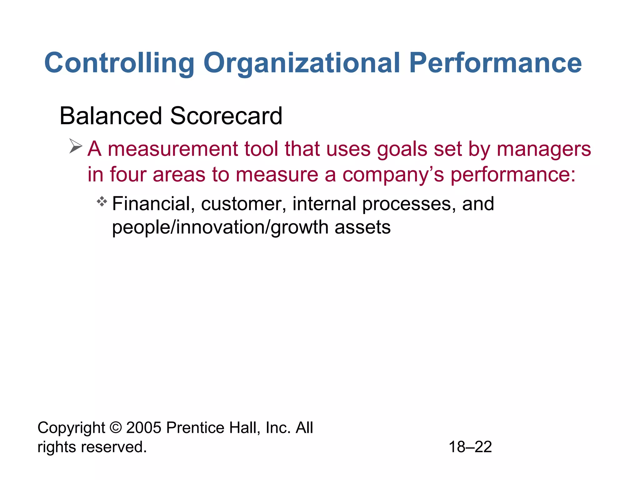Copyright © 2005 Prentice Hall, Inc. All
rights reserved. 18–22
Controlling Organizational Performance
• Balanced Scorecard
A measurement tool that uses goals set by managers
in four areas to measure a company’s performance:
 Financial, customer, internal processes, and
people/innovation/growth assets
 