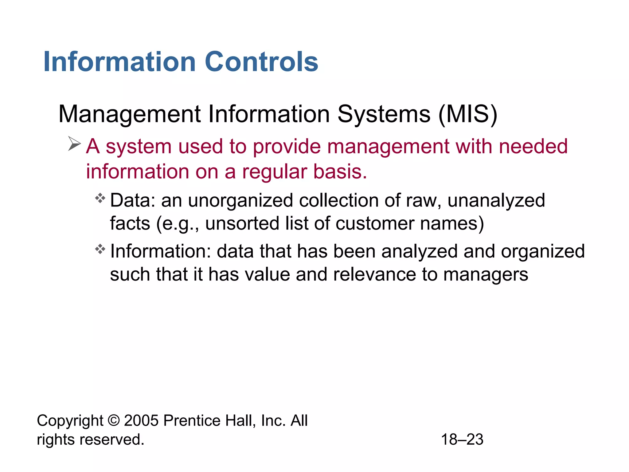 Copyright © 2005 Prentice Hall, Inc. All
rights reserved. 18–23
Information Controls
• Management Information Systems (MIS)
A system used to provide management with needed
information on a regular basis.
 Data: an unorganized collection of raw, unanalyzed
facts (e.g., unsorted list of customer names)
 Information: data that has been analyzed and organized
such that it has value and relevance to managers
 