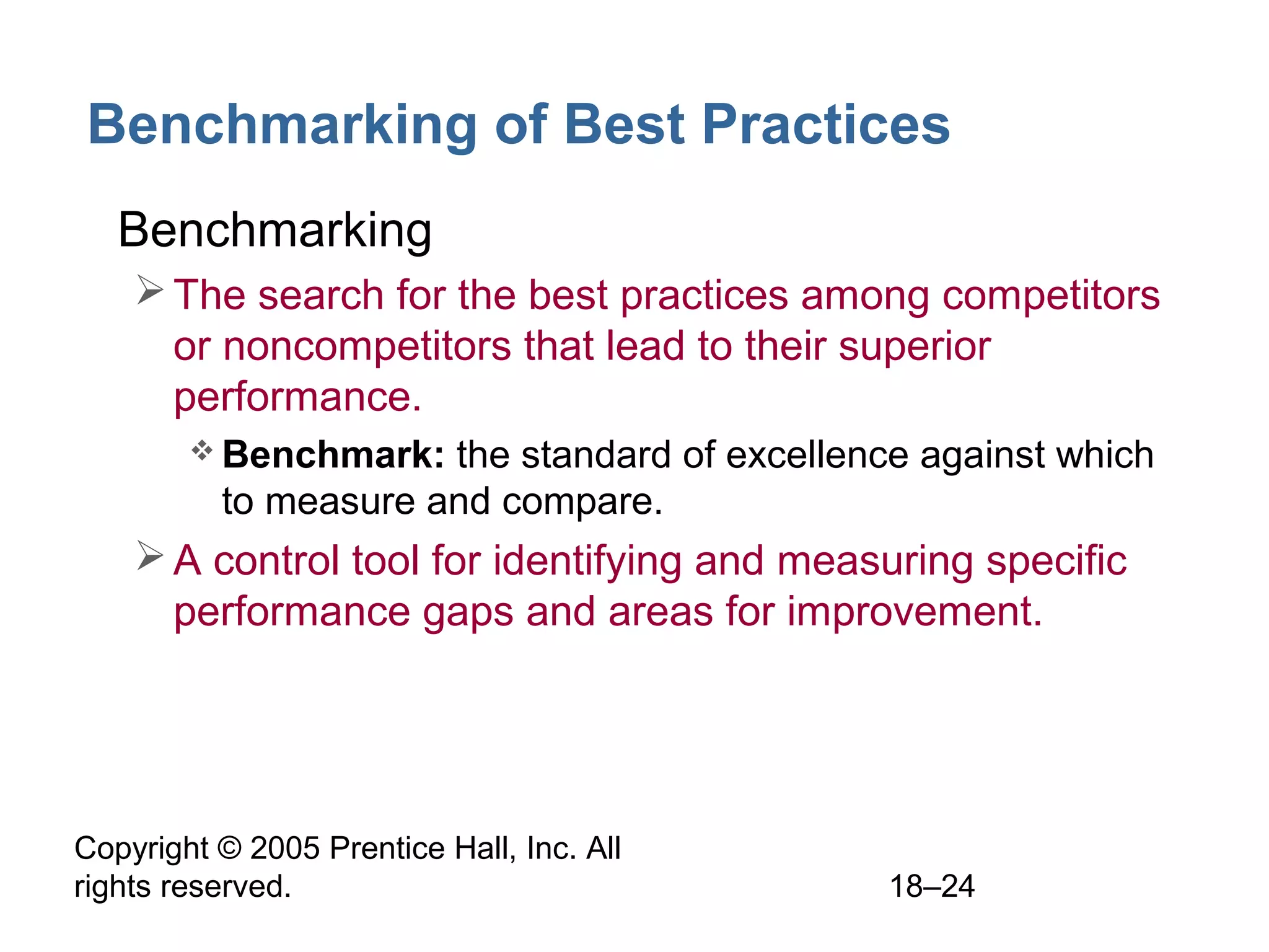 Copyright © 2005 Prentice Hall, Inc. All
rights reserved. 18–24
Benchmarking of Best Practices
• Benchmarking
The search for the best practices among competitors
or noncompetitors that lead to their superior
performance.
 Benchmark: the standard of excellence against which
to measure and compare.
A control tool for identifying and measuring specific
performance gaps and areas for improvement.
 