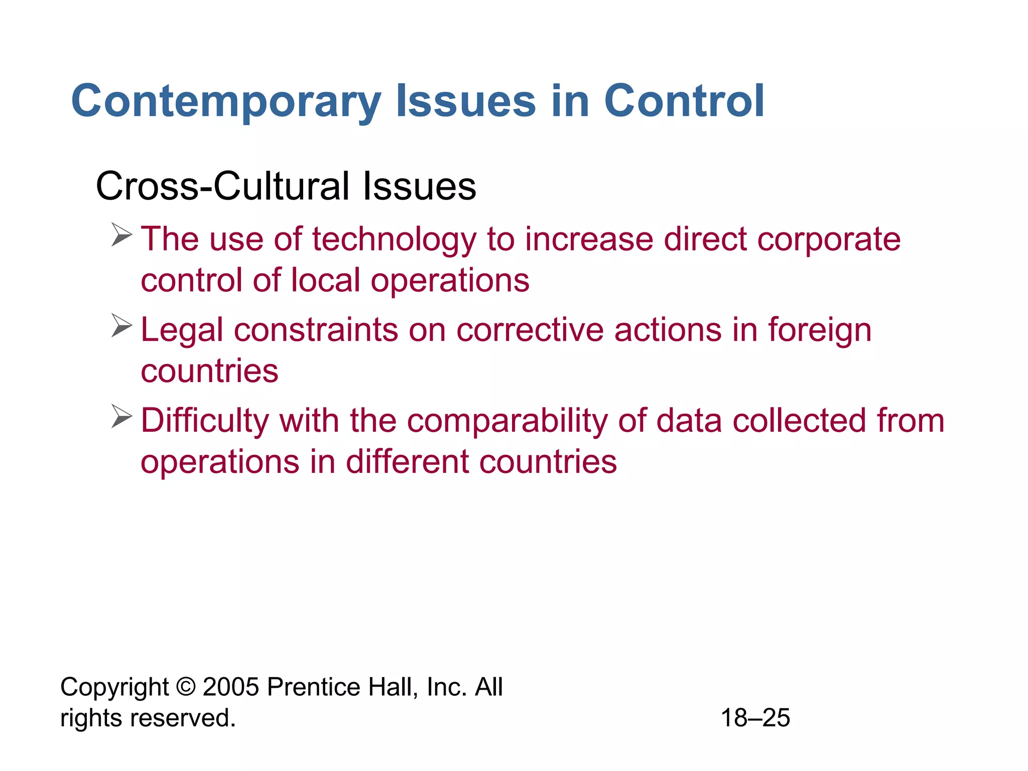 Copyright © 2005 Prentice Hall, Inc. All
rights reserved. 18–25
Contemporary Issues in Control
• Cross-Cultural Issues
The use of technology to increase direct corporate
control of local operations
Legal constraints on corrective actions in foreign
countries
Difficulty with the comparability of data collected from
operations in different countries
 