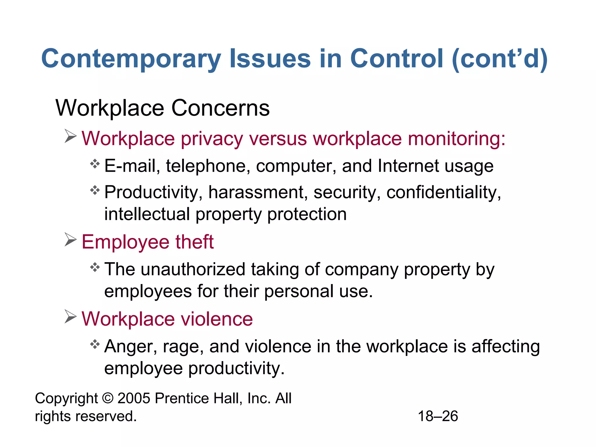 Copyright © 2005 Prentice Hall, Inc. All
rights reserved. 18–26
Contemporary Issues in Control (cont’d)
• Workplace Concerns
Workplace privacy versus workplace monitoring:
 E-mail, telephone, computer, and Internet usage
 Productivity, harassment, security, confidentiality,
intellectual property protection
Employee theft
 The unauthorized taking of company property by
employees for their personal use.
Workplace violence
 Anger, rage, and violence in the workplace is affecting
employee productivity.
 