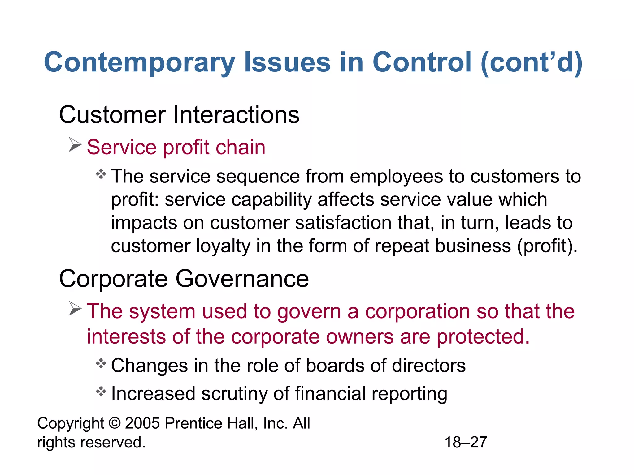 Copyright © 2005 Prentice Hall, Inc. All
rights reserved. 18–27
Contemporary Issues in Control (cont’d)
• Customer Interactions
Service profit chain
 The service sequence from employees to customers to
profit: service capability affects service value which
impacts on customer satisfaction that, in turn, leads to
customer loyalty in the form of repeat business (profit).
• Corporate Governance
The system used to govern a corporation so that the
interests of the corporate owners are protected.
 Changes in the role of boards of directors
 Increased scrutiny of financial reporting
 