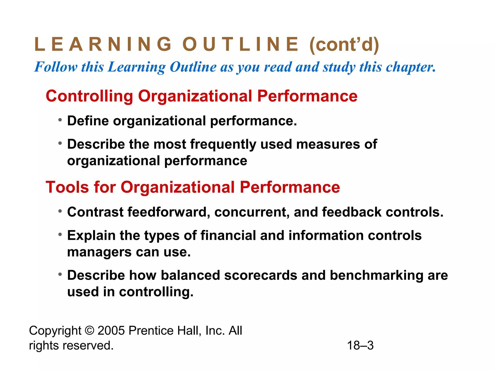 Copyright © 2005 Prentice Hall, Inc. All
rights reserved. 18–3
L E A R N I N G O U T L I N E (cont’d)
Follow this Learning Outline as you read and study this chapter.
Controlling Organizational Performance
• Define organizational performance.
• Describe the most frequently used measures of
organizational performance
Tools for Organizational Performance
• Contrast feedforward, concurrent, and feedback controls.
• Explain the types of financial and information controls
managers can use.
• Describe how balanced scorecards and benchmarking are
used in controlling.
 