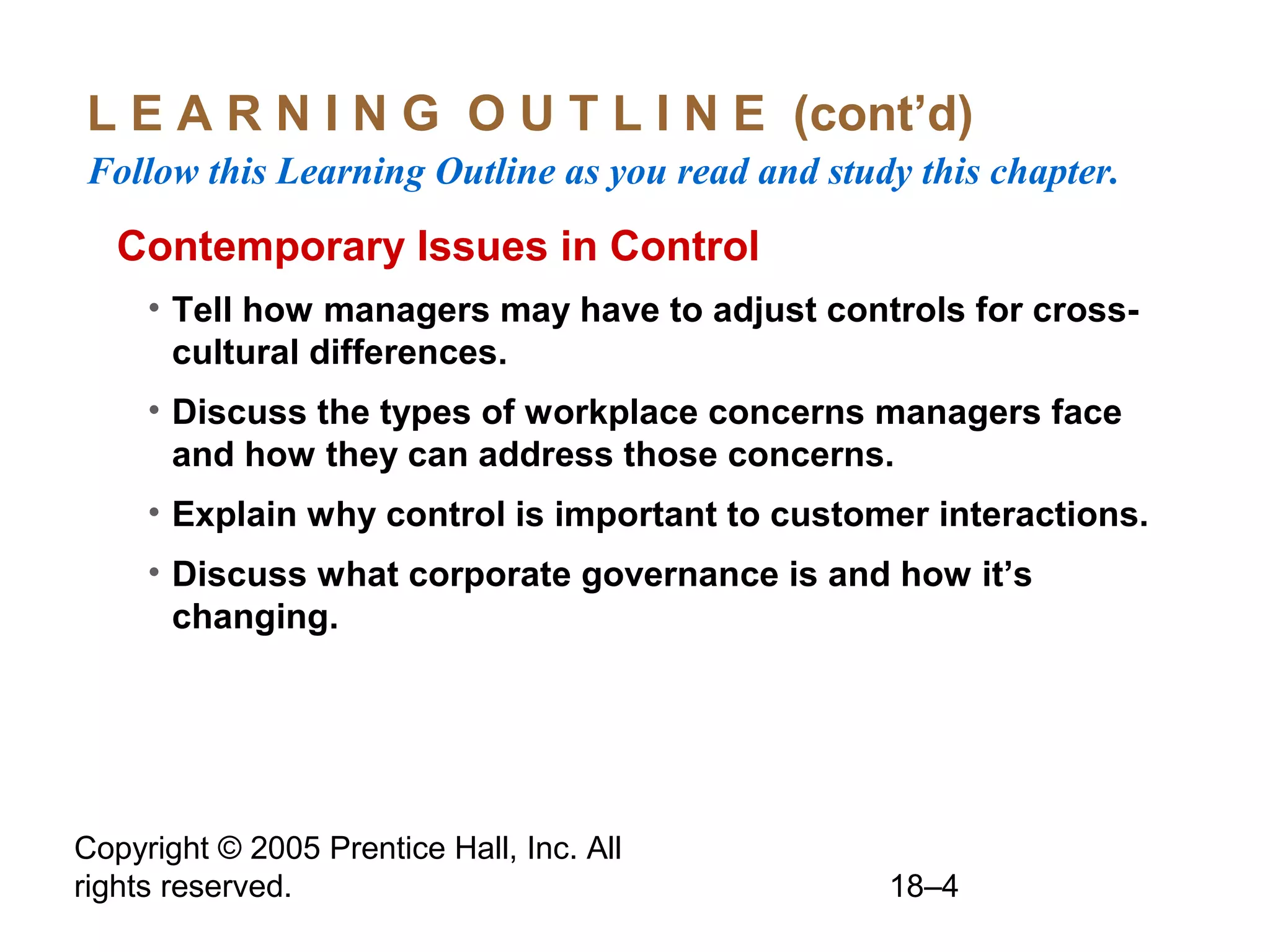 Copyright © 2005 Prentice Hall, Inc. All
rights reserved. 18–4
L E A R N I N G O U T L I N E (cont’d)
Follow this Learning Outline as you read and study this chapter.
Contemporary Issues in Control
• Tell how managers may have to adjust controls for cross-
cultural differences.
• Discuss the types of workplace concerns managers face
and how they can address those concerns.
• Explain why control is important to customer interactions.
• Discuss what corporate governance is and how it’s
changing.
 