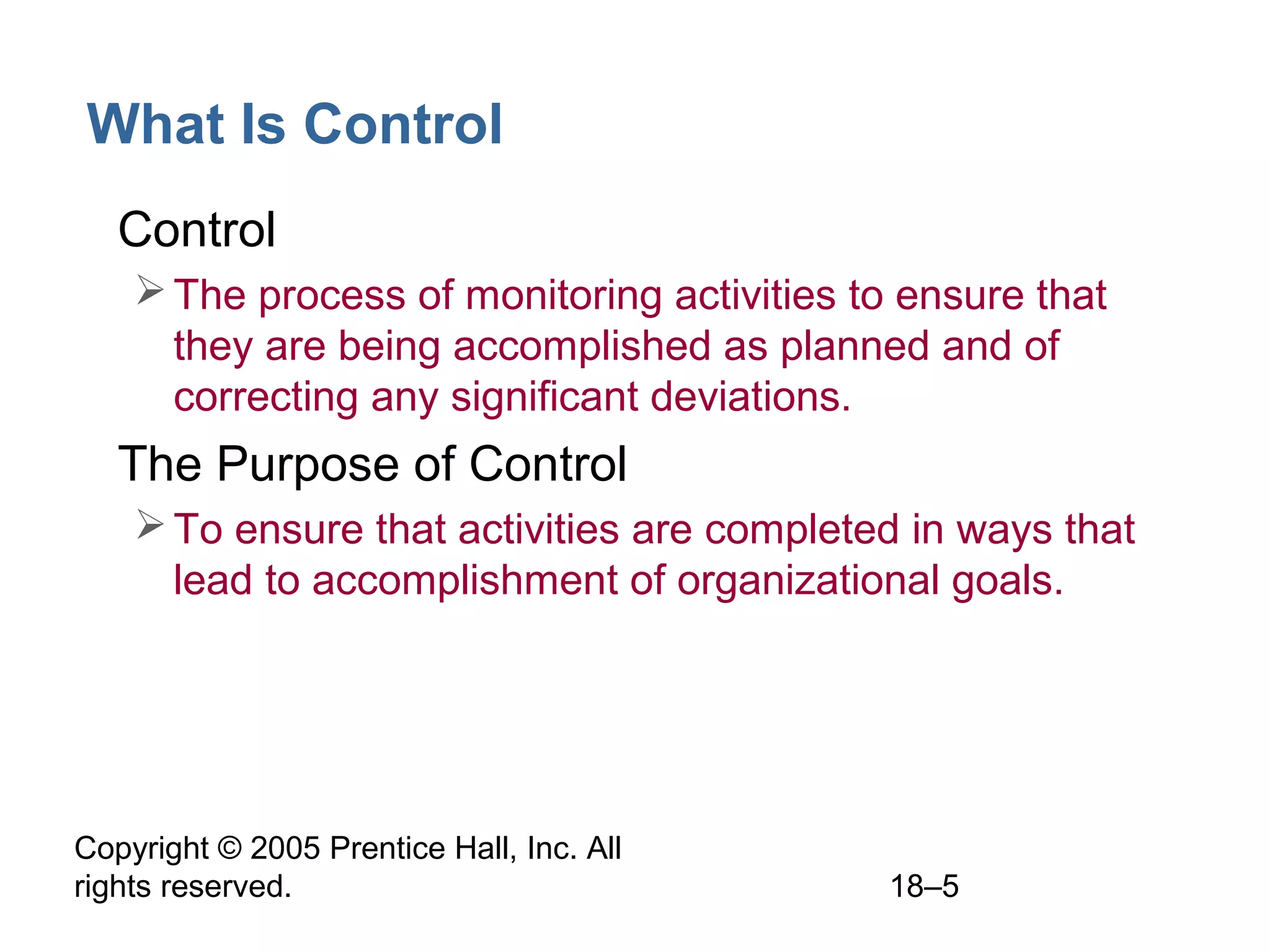 Copyright © 2005 Prentice Hall, Inc. All
rights reserved. 18–5
What Is Control
• Control
The process of monitoring activities to ensure that
they are being accomplished as planned and of
correcting any significant deviations.
• The Purpose of Control
To ensure that activities are completed in ways that
lead to accomplishment of organizational goals.
 