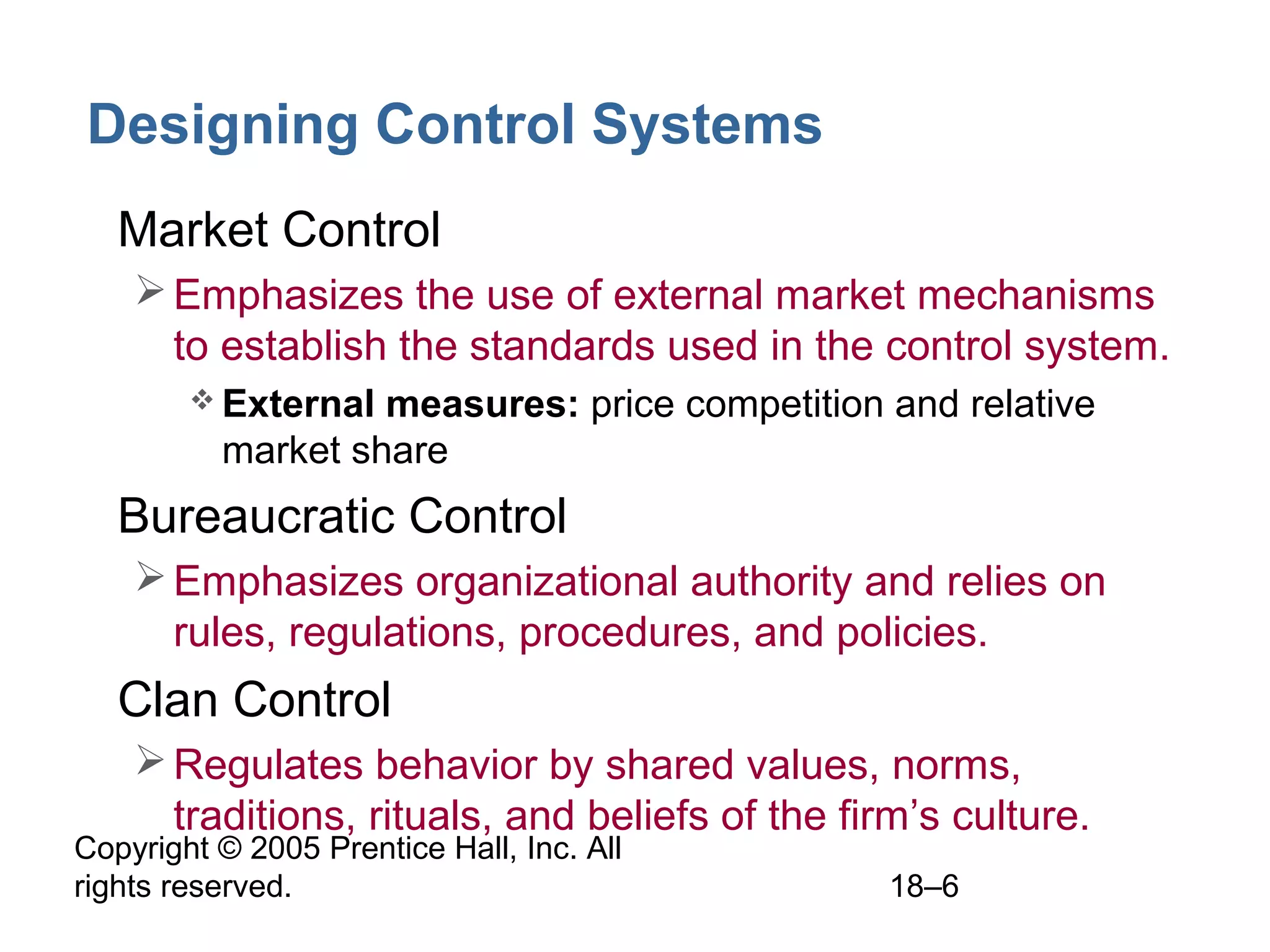 Copyright © 2005 Prentice Hall, Inc. All
rights reserved. 18–6
Designing Control Systems
• Market Control
Emphasizes the use of external market mechanisms
to establish the standards used in the control system.
 External measures: price competition and relative
market share
• Bureaucratic Control
Emphasizes organizational authority and relies on
rules, regulations, procedures, and policies.
• Clan Control
Regulates behavior by shared values, norms,
traditions, rituals, and beliefs of the firm’s culture.
 