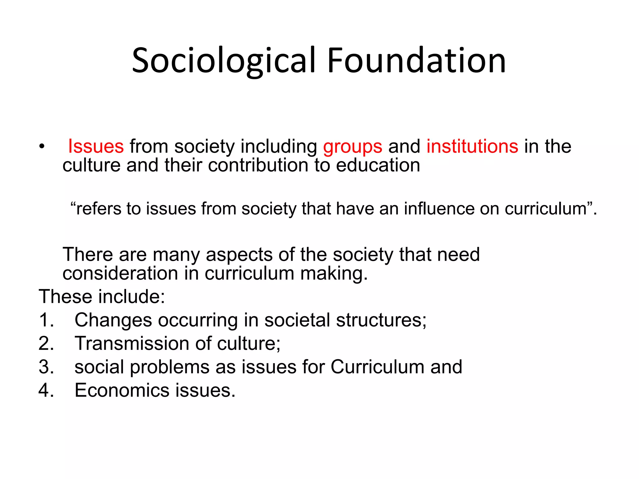 Sociological Foundation
• Issues from society including groups and institutions in the
culture and their contribution to education
“refers to issues from society that have an influence on curriculum”.
There are many aspects of the society that need
consideration in curriculum making.
These include:
1. Changes occurring in societal structures;
2. Transmission of culture;
3. social problems as issues for Curriculum and
4. Economics issues.