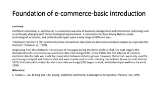 Foundation of e-commerce-basic introduction
summary
Electronic commerce( e- commerce) is a relatively new area of business management and information technology and
is continually changing with the technological advancement. E-commerce has four driving factors- social,
technological, economic, and political and impact upon a wide range of different ares.
“Electronic Commerce (EC) is where business transactions take place via telecommunications networks, especially the
Internet” (Turban et al., 1999).
Originating from the electronic transmission of messages during the Berlin airlift in 1948, the next stage in the
development of e- commerce was electronic data interchange (EDI). In the 1960s, the first attempt at common
electronic data formats was made by cooperation between industry groups. However, the formats were only used for
purchasing, transport and financial data and were mainly used in intra- industry transactions. It was not until the late
1970s that national standards for electronic data exchange (EDI) began to work, which developed well into the early
1990s.
Reference:
E. Turban, J. Lee, D. King and H.M. Chung, Electronic Commerce: A Managerial Perspective. Prentice Hall, 1999.
 