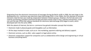 Originating from the electronic transmission of messages during the Berlin airlift in 1948, the next stage in the
development of e- commerce was electronic data interchange (EDI). In the 1960s, the first attempt at common
electronic data formats was made by cooperation between industry groups. However, the formats were only
used for purchasing, transport and financial data and were mainly used in intra- industry transactions. It was
not until the late 1970s that national standards for electronic data exchange (EDI) began to work, which
developed well into the early 1990s.
With the advent of Internet, the term e- commerce has gained a broader concept that includes:
• Electronic trade in physical goods and intangibles such as information.
• All the steps involved in trade, such as on- line marketing, payment ordering and delivery support.
• Electronic services, such as after- sales support or legal advice online.
• Electronic cooperation support for companies such as collaborative online design and engineering or virtual
business consulting teams.
 
