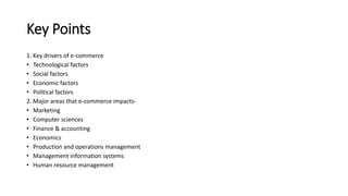Key Points
1. Key drivers of e-commerce
• Technological factors
• Social factors
• Economic factors
• Political factors
2. Major areas that e-commerce impacts-
• Marketing
• Computer sciences
• Finance & accounting
• Economics
• Production and operations management
• Management information systems
• Human resource management
 
