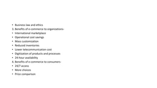 • Business law and ethics
3. Benefits of e-commerce to organizations-
• International marketplace
• Operational cost savings
• Mass customization
• Reduced inventories
• Lower telecommunication cost
• Digitization of products and processes
• 24-hour availability
4. Benefits of e-commerce to consumers-
• 24/7 access
• More choices
• Price comparison
 