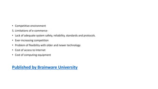 • Competitive environment
5. Limitations of e-commerce-
• Lack of adequate system safety, reliability, standards and protocols.
• Ever-increasing competition
• Problem of flexibility with older and newer technology
• Cost of access to Internet
• Cost of computing equipment
Published by Brainware University
 
