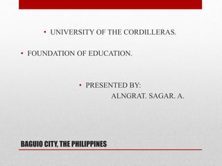 BAGUIO CITY, THE PHILIPPINES
• UNIVERSITY OF THE CORDILLERAS.
• FOUNDATION OF EDUCATION.
• PRESENTED BY:
ALNGRAT. SAGAR. A.
 