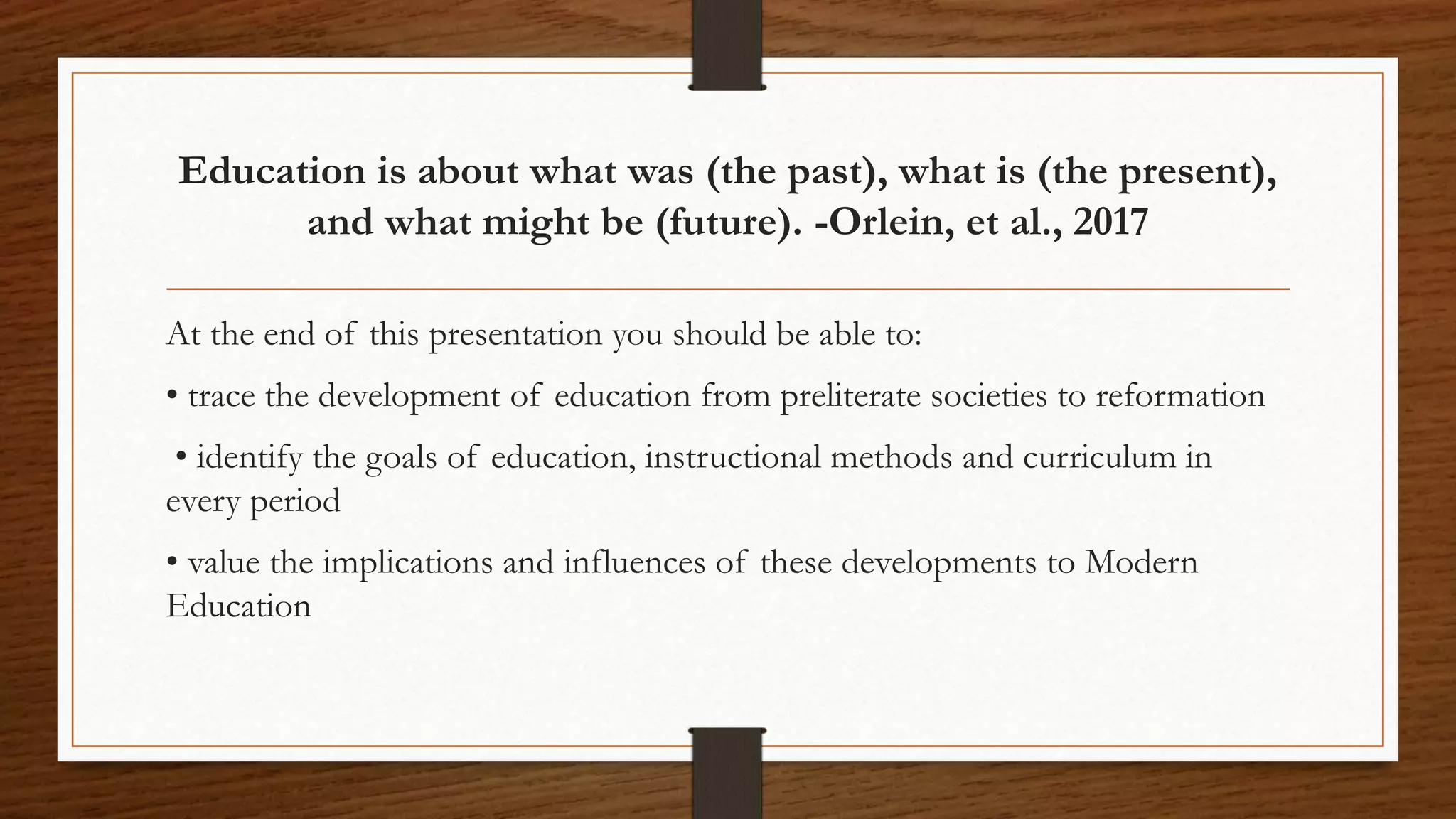 Education is about what was (the past), what is (the present),
and what might be (future). -Orlein, et al., 2017
At the end of this presentation you should be able to:
• trace the development of education from preliterate societies to reformation
• identify the goals of education, instructional methods and curriculum in
every period
• value the implications and influences of these developments to Modern
Education