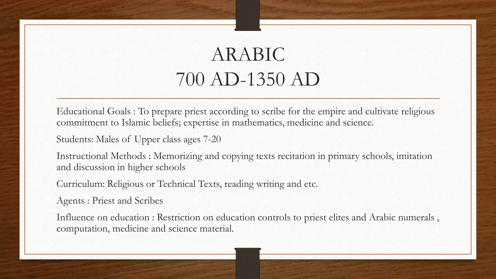 ARABIC
700 AD-1350 AD
Educational Goals : To prepare priest according to scribe for the empire and cultivate religious
commitment to Islamic beliefs; expertise in mathematics, medicine and science.
Students: Males of Upper class ages 7-20
Instructional Methods : Memorizing and copying texts recitation in primary schools, imitation
and discussion in higher schools
Curriculum: Religious or Technical Texts, reading writing and etc.
Agents : Priest and Scribes
Influence on education : Restriction on education controls to priest elites and Arabic numerals ,
computation, medicine and science material.