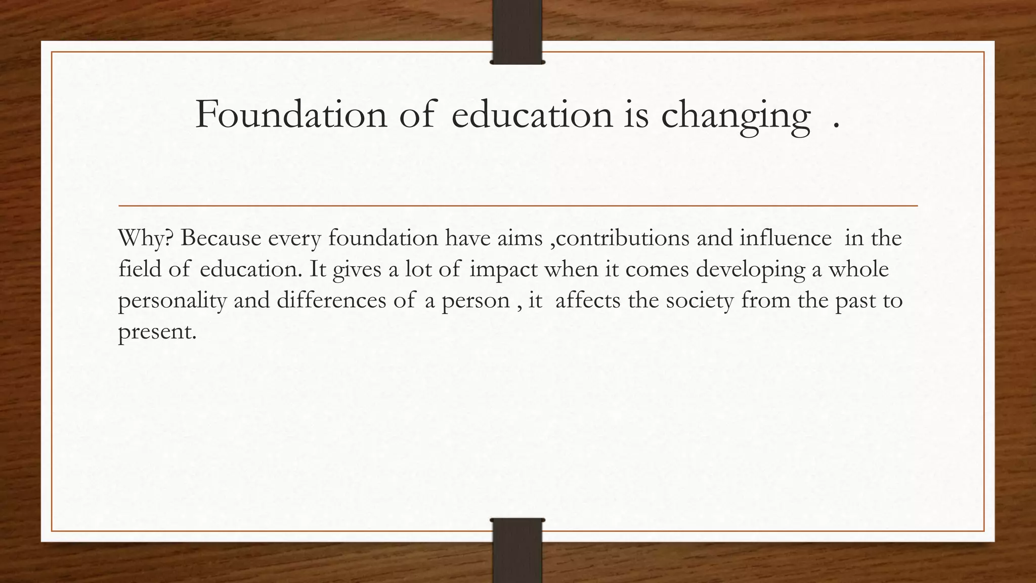 Foundation of education is changing .
Why? Because every foundation have aims ,contributions and influence in the
field of education. It gives a lot of impact when it comes developing a whole
personality and differences of a person , it affects the society from the past to
present.