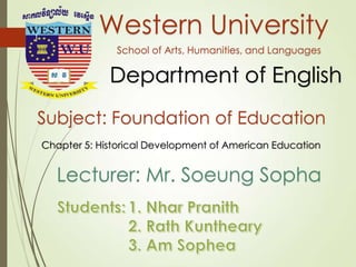 Western University
School of Arts, Humanities, and Languages
Department of English
Subject: Foundation of Education
Chapter 5: Historical Development of American Education
Lecturer: Mr. Soeung Sopha
1
 
