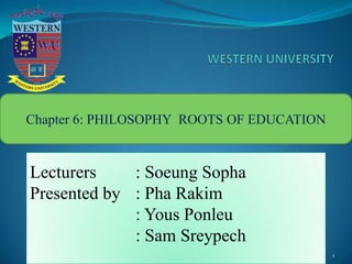 1
Chapter 6: PHILOSOPHY ROOTS OF EDUCATION
Lecturers : Soeung Sopha
Presented by : Pha Rakim
: Yous Ponleu
: Sam Sreypech
 