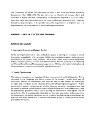 The Commission on Higher Education came up with its first Long-Term Higher Education
Development Plan (1996-2005). The plan served as the blueprint of change, reform and
innovation in higher education. Subsequently, the Commission required all SUCs and CHED-
supervised higher education institutions in the country to formulate and submit their respective
ten-year development plan. In the private sector, the preparation of a long-term plan is a
requirement for the grant of permit to operate a college or university.
CURRENT ISSUES IN EDUCATIONAL PLANNING
PLANNING FOR QUALITY
1. Learning Environment and Support Services
As the learning environment of a school affects the quality of learning it is necessary to collect
information on availability of pre-schooling facilities, community participation, socio-economic
background of the students, early childhood care facilities, current status of the schools in the
district, teachers’ position, financial and other incentives, facilities available to the teaching
staff from different levels of the education department. All these information help in planning
the activities and intervention strategies for quality improvement.
2. Teachers’ Competency
The teachers’ competency has a positive effect on improvement of quality of education. This is
measured by the knowledge and skill of teachers in the subjects. Besides their level of
motivation, interest and commitment and ability to interact with parents and community
members also contributes to and influences the quality of teaching-learning process. As the
assessment of teachers competency is a sensitive issue and sometimes open assessment may
be counter productive, the information on educational qualifications, years of experience, area
of specialisation, pre-service and in-service training etc. may help in assessing the level of
competency. Also it is necessary to collect data on classroom organisation and management,
methods used for curriculum transaction and the problems faced by the teachers to prepare an
effective plan which would help to improve the overall quality of teaching-learning inputs
provided by the teacher.
 