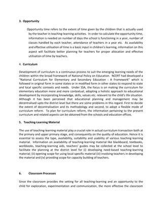 3. Opportunity
Opportunity time refers to the extent of time given by the children that is actually used
by the teacher in teaching-learning activities. In order to calculate the opportunity time,
information is needed on number of days the school is functioning in a year, number of
classes handled by each teacher, attendance of teachers in a year etc. As availability
and effective utilisation of time is a basic input in children’s learning, information on this
aspect will facilitate better planning for teachers for proper allocation and effective
utilisation of time by teachers.
4. Curriculum
Development of curriculum is a continuous process to suit the emerging learning needs of the
children within the broad framework of National Policy on Education. NCERT had developed a
“National Curriculum for Elementary and Secondary Education : A Framework” which is
followed in original form in some states or in modified form in other states to respond to state
and local specific contexts and needs. Under SSA, the focus is on making the curriculum for
elementary education more and more contextual, adopting a holistic approach to educational
development by incorporating knowledge, skills, values etc. relevant to the child’s life situation.
Although it has been perceived that educational planning and management may be
decentralised upto the district level but there are some problems in this regard. First to decide
the extent of decentralisation and its methodology and second, to adopt a flexible mode of
curriculum reform. To plan for curriculum reform, the information pertaining to the present
curriculum and related aspects can be obtained from the schools and education offices.
5. Teaching-Learning Material
The use of teaching-learning material play a crucial role in actual curriculum transaction both at
the primary and upper primary stage, and consequently on the quality of education. Hence it is
essential to assess the type, availability, suitability and usability of various teaching-learning
material. Information on availability of teaching-learning material like blackboard, textbooks,
workbooks, teaching-learning aids, teachers’ guides may be collected at the school level to
facilitate the planning at the district level for (i) developing need-based teaching-learning
material; (ii) opening scope for using local-specific material (iii) involving teachers in developing
the material and (iv) providing scope for capacity building of teachers.
6. Classroom Processes
Since the classroom provides the setting for all teaching-learning and an opportunity to the
child for exploration, experimentation and communication, the more effective the classroom
 